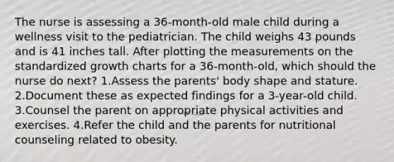 The nurse is assessing a 36-month-old male child during a wellness visit to the pediatrician. The child weighs 43 pounds and is 41 inches tall. After plotting the measurements on the standardized growth charts for a 36-month-old, which should the nurse do next? 1.Assess the parents' body shape and stature. 2.Document these as expected findings for a 3-year-old child. 3.Counsel the parent on appropriate physical activities and exercises. 4.Refer the child and the parents for nutritional counseling related to obesity.