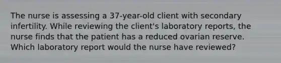 The nurse is assessing a 37-year-old client with secondary infertility. While reviewing the client's laboratory reports, the nurse finds that the patient has a reduced ovarian reserve. Which laboratory report would the nurse have reviewed?