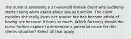 The nurse is assessing a 37-year-old female client who suddenly starts crying when asked about sexual function. The client explains she really loves her spouse but has become afraid of having sex because it hurts so much. Which factor(s) should the nurse further explore to determine a potential cause for this clients situation? Select all that apply.