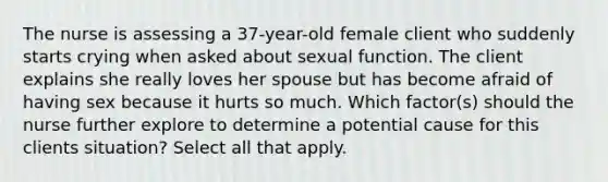 The nurse is assessing a 37-year-old female client who suddenly starts crying when asked about sexual function. The client explains she really loves her spouse but has become afraid of having sex because it hurts so much. Which factor(s) should the nurse further explore to determine a potential cause for this clients situation? Select all that apply.