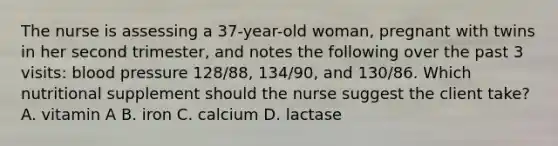 The nurse is assessing a 37-year-old woman, pregnant with twins in her second trimester, and notes the following over the past 3 visits: blood pressure 128/88, 134/90, and 130/86. Which nutritional supplement should the nurse suggest the client take? A. vitamin A B. iron C. calcium D. lactase