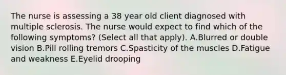 The nurse is assessing a 38 year old client diagnosed with multiple sclerosis. The nurse would expect to find which of the following symptoms? (Select all that apply). A.Blurred or double vision B.Pill rolling tremors C.Spasticity of the muscles D.Fatigue and weakness E.Eyelid drooping