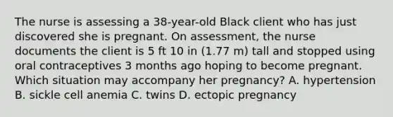 The nurse is assessing a 38-year-old Black client who has just discovered she is pregnant. On assessment, the nurse documents the client is 5 ft 10 in (1.77 m) tall and stopped using oral contraceptives 3 months ago hoping to become pregnant. Which situation may accompany her pregnancy? A. hypertension B. sickle cell anemia C. twins D. ectopic pregnancy