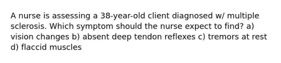 A nurse is assessing a 38-year-old client diagnosed w/ multiple sclerosis. Which symptom should the nurse expect to find? a) vision changes b) absent deep tendon reflexes c) tremors at rest d) flaccid muscles