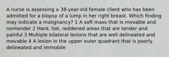 A nurse is assessing a 38-year-old female client who has been admitted for a biopsy of a lump in her right breast. Which finding may indicate a malignancy? 1 A soft mass that is movable and nontender 2 Hard, hot, reddened areas that are tender and painful 3 Multiple bilateral lesions that are well delineated and movable 4 A lesion in the upper outer quadrant that is poorly delineated and immobile