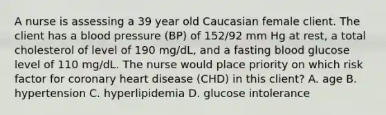 A nurse is assessing a 39 year old Caucasian female client. The client has a blood pressure (BP) of 152/92 mm Hg at rest, a total cholesterol of level of 190 mg/dL, and a fasting blood glucose level of 110 mg/dL. The nurse would place priority on which risk factor for coronary heart disease (CHD) in this client? A. age B. hypertension C. hyperlipidemia D. glucose intolerance