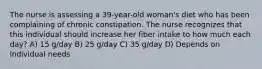 The nurse is assessing a 39-year-old woman's diet who has been complaining of chronic constipation. The nurse recognizes that this individual should increase her fiber intake to how much each day? A) 15 g/day B) 25 g/day C) 35 g/day D) Depends on individual needs