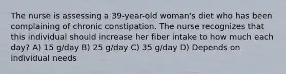 The nurse is assessing a 39-year-old woman's diet who has been complaining of chronic constipation. The nurse recognizes that this individual should increase her fiber intake to how much each day? A) 15 g/day B) 25 g/day C) 35 g/day D) Depends on individual needs