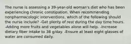 The nurse is assessing a 39-year-old woman's diet who has been experiencing chronic constipation. When recommending nonpharmacologic interventions, which of the following should the nurse include? -Get plenty of rest during the day time hours. -Adding more fruits and vegetables alone will help. -Increase dietary fiber intake to 38 g/day. -Ensure at least eight glasses of water are consumed daily.