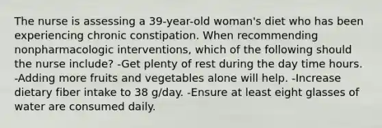 The nurse is assessing a 39-year-old woman's diet who has been experiencing chronic constipation. When recommending nonpharmacologic interventions, which of the following should the nurse include? -Get plenty of rest during the day time hours. -Adding more fruits and vegetables alone will help. -Increase dietary fiber intake to 38 g/day. -Ensure at least eight glasses of water are consumed daily.