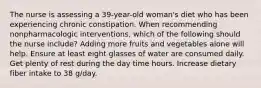 The nurse is assessing a 39-year-old woman's diet who has been experiencing chronic constipation. When recommending nonpharmacologic interventions, which of the following should the nurse include? Adding more fruits and vegetables alone will help. Ensure at least eight glasses of water are consumed daily. Get plenty of rest during the day time hours. Increase dietary fiber intake to 38 g/day.