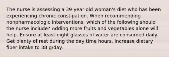 The nurse is assessing a 39-year-old woman's diet who has been experiencing chronic constipation. When recommending nonpharmacologic interventions, which of the following should the nurse include? Adding more fruits and vegetables alone will help. Ensure at least eight glasses of water are consumed daily. Get plenty of rest during the day time hours. Increase dietary fiber intake to 38 g/day.