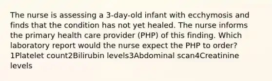 The nurse is assessing a 3-day-old infant with ecchymosis and finds that the condition has not yet healed. The nurse informs the primary health care provider (PHP) of this finding. Which laboratory report would the nurse expect the PHP to order?1Platelet count2Bilirubin levels3Abdominal scan4Creatinine levels