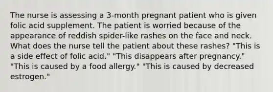 The nurse is assessing a 3-month pregnant patient who is given folic acid supplement. The patient is worried because of the appearance of reddish spider-like rashes on the face and neck. What does the nurse tell the patient about these rashes? "This is a side effect of folic acid." "This disappears after pregnancy." "This is caused by a food allergy." "This is caused by decreased estrogen."