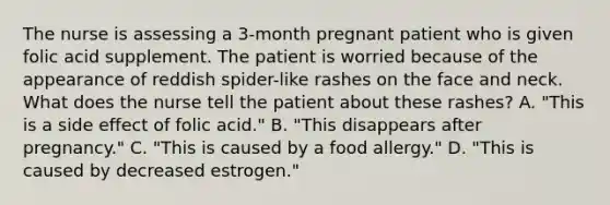 The nurse is assessing a 3-month pregnant patient who is given folic acid supplement. The patient is worried because of the appearance of reddish spider-like rashes on the face and neck. What does the nurse tell the patient about these rashes? A. "This is a side effect of folic acid." B. "This disappears after pregnancy." C. "This is caused by a food allergy." D. "This is caused by decreased estrogen."