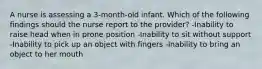 A nurse is assessing a 3-month-old infant. Which of the following findings should the nurse report to the provider? -Inability to raise head when in prone position -Inability to sit without support -Inability to pick up an object with fingers -Inability to bring an object to her mouth