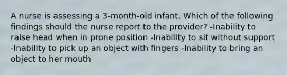 A nurse is assessing a 3-month-old infant. Which of the following findings should the nurse report to the provider? -Inability to raise head when in prone position -Inability to sit without support -Inability to pick up an object with fingers -Inability to bring an object to her mouth