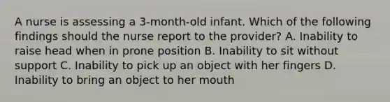 A nurse is assessing a 3-month-old infant. Which of the following findings should the nurse report to the provider? A. Inability to raise head when in prone position B. Inability to sit without support C. Inability to pick up an object with her fingers D. Inability to bring an object to her mouth