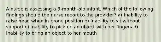 A nurse is assessing a 3-month-old infant. Which of the following findings should the nurse report to the provider? a) Inability to raise head when in prone position b) Inability to sit without support c) Inability to pick up an object with her fingers d) Inability to bring an object to her mouth