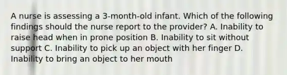 A nurse is assessing a 3-month-old infant. Which of the following findings should the nurse report to the provider? A. Inability to raise head when in prone position B. Inability to sit without support C. Inability to pick up an object with her finger D. Inability to bring an object to her mouth