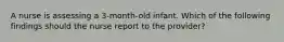 A nurse is assessing a 3-month-old infant. Which of the following findings should the nurse report to the provider?