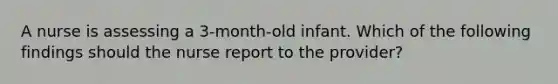 A nurse is assessing a 3-month-old infant. Which of the following findings should the nurse report to the provider?