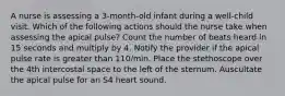 A nurse is assessing a 3-month-old infant during a well-child visit. Which of the following actions should the nurse take when assessing the apical pulse? Count the number of beats heard in 15 seconds and multiply by 4. Notify the provider if the apical pulse rate is greater than 110/min. Place the stethoscope over the 4th intercostal space to the left of the sternum. Auscultate the apical pulse for an S4 heart sound.