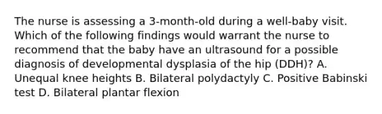 The nurse is assessing a 3-month-old during a well-baby visit. Which of the following findings would warrant the nurse to recommend that the baby have an ultrasound for a possible diagnosis of developmental dysplasia of the hip (DDH)? A. Unequal knee heights B. Bilateral polydactyly C. Positive Babinski test D. Bilateral plantar flexion