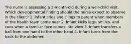 The nurse is assessing a 3-month-old during a well-child visit. Which developmental finding should the nurse expect to observe in the client? 1. Infant cries and clings to parent when members of the health team come near 2. Infant kicks legs, smiles, and coos when a familiar face comes into view 3. Infant transfers a ball from one hand to the other hand 4. Infant turns from the back to the abdomen