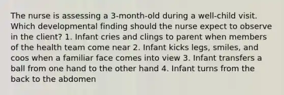 The nurse is assessing a 3-month-old during a well-child visit. Which developmental finding should the nurse expect to observe in the client? 1. Infant cries and clings to parent when members of the health team come near 2. Infant kicks legs, smiles, and coos when a familiar face comes into view 3. Infant transfers a ball from one hand to the other hand 4. Infant turns from the back to the abdomen