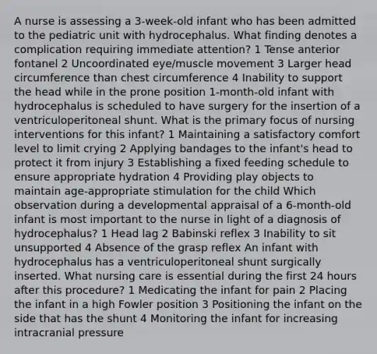 A nurse is assessing a 3-week-old infant who has been admitted to the pediatric unit with hydrocephalus. What finding denotes a complication requiring immediate attention? 1 Tense anterior fontanel 2 Uncoordinated eye/muscle movement 3 Larger head circumference than chest circumference 4 Inability to support the head while in the prone position 1-month-old infant with hydrocephalus is scheduled to have surgery for the insertion of a ventriculoperitoneal shunt. What is the primary focus of nursing interventions for this infant? 1 Maintaining a satisfactory comfort level to limit crying 2 Applying bandages to the infant's head to protect it from injury 3 Establishing a fixed feeding schedule to ensure appropriate hydration 4 Providing play objects to maintain age-appropriate stimulation for the child Which observation during a developmental appraisal of a 6-month-old infant is most important to the nurse in light of a diagnosis of hydrocephalus? 1 Head lag 2 Babinski reflex 3 Inability to sit unsupported 4 Absence of the grasp reflex An infant with hydrocephalus has a ventriculoperitoneal shunt surgically inserted. What nursing care is essential during the first 24 hours after this procedure? 1 Medicating the infant for pain 2 Placing the infant in a high Fowler position 3 Positioning the infant on the side that has the shunt 4 Monitoring the infant for increasing intracranial pressure