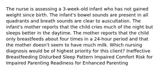 The nurse is assessing a 3-week-old infant who has not gained weight since birth. The infant's bowel sounds are present in all quadrants and breath sounds are clear to auscultation. The infant's mother reports that the child cries much of the night but sleeps better in the daytime. The mother reports that the child only breastfeeds about four times in a 24-hour period and that the mother doesn't seem to have much milk. Which nursing diagnosis would be of highest priority for this client? Ineffective Breastfeeding Disturbed Sleep Pattern Impaired Comfort Risk for Impaired Parenting Readiness for Enhanced Parenting