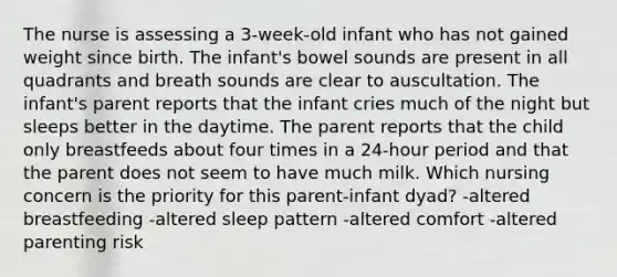 The nurse is assessing a 3-week-old infant who has not gained weight since birth. The infant's bowel sounds are present in all quadrants and breath sounds are clear to auscultation. The infant's parent reports that the infant cries much of the night but sleeps better in the daytime. The parent reports that the child only breastfeeds about four times in a 24-hour period and that the parent does not seem to have much milk. Which nursing concern is the priority for this parent-infant dyad? -altered breastfeeding -altered sleep pattern -altered comfort -altered parenting risk