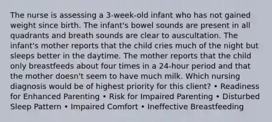 The nurse is assessing a 3-week-old infant who has not gained weight since birth. The infant's bowel sounds are present in all quadrants and breath sounds are clear to auscultation. The infant's mother reports that the child cries much of the night but sleeps better in the daytime. The mother reports that the child only breastfeeds about four times in a 24-hour period and that the mother doesn't seem to have much milk. Which nursing diagnosis would be of highest priority for this client? • Readiness for Enhanced Parenting • Risk for Impaired Parenting • Disturbed Sleep Pattern • Impaired Comfort • Ineffective Breastfeeding