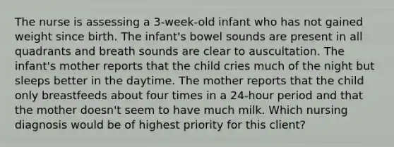 The nurse is assessing a 3-week-old infant who has not gained weight since birth. The infant's bowel sounds are present in all quadrants and breath sounds are clear to auscultation. The infant's mother reports that the child cries much of the night but sleeps better in the daytime. The mother reports that the child only breastfeeds about four times in a 24-hour period and that the mother doesn't seem to have much milk. Which nursing diagnosis would be of highest priority for this client?