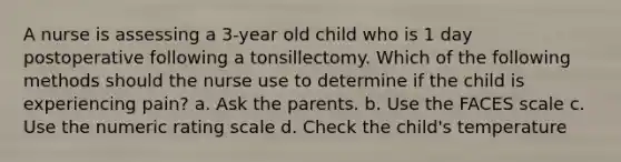 A nurse is assessing a 3-year old child who is 1 day postoperative following a tonsillectomy. Which of the following methods should the nurse use to determine if the child is experiencing pain? a. Ask the parents. b. Use the FACES scale c. Use the numeric rating scale d. Check the child's temperature