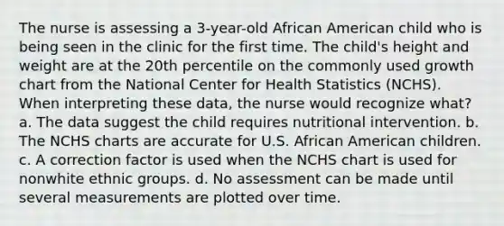 The nurse is assessing a 3-year-old African American child who is being seen in the clinic for the first time. The child's height and weight are at the 20th percentile on the commonly used growth chart from the National Center for Health Statistics (NCHS). When interpreting these data, the nurse would recognize what? a. The data suggest the child requires nutritional intervention. b. The NCHS charts are accurate for U.S. African American children. c. A correction factor is used when the NCHS chart is used for nonwhite ethnic groups. d. No assessment can be made until several measurements are plotted over time.