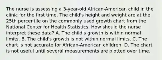 The nurse is assessing a 3-year-old African-American child in the clinic for the first time. The child's height and weight are at the 25th percentile on the commonly used growth chart from the National Center for Health Statistics. How should the nurse interpret these data? A. The child's growth is within normal limits. B. The child's growth is not within normal limits. C. The chart is not accurate for African-American children. D. The chart is not useful until several measurements are plotted over time.