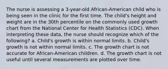 The nurse is assessing a 3-year-old African-American child who is being seen in the clinic for the first time. The child's height and weight are in the 30th percentile on the commonly used growth chart from the National Center for Health Statistics (CDC). When interpreting these data, the nurse should recognize which of the following? a. Child's growth is within normal limits. b. Child's growth is not within normal limits. c. The growth chart is not accurate for African-American children. d. The growth chart is not useful until several measurements are plotted over time.