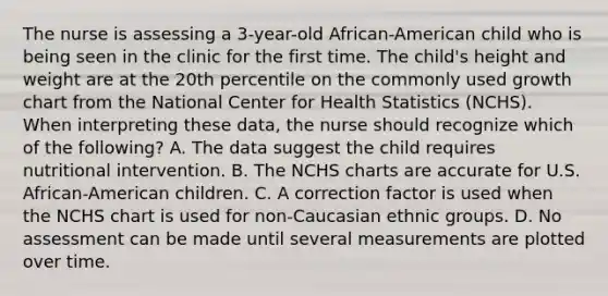 The nurse is assessing a 3-year-old African-American child who is being seen in the clinic for the first time. The child's height and weight are at the 20th percentile on the commonly used growth chart from the National Center for Health Statistics (NCHS). When interpreting these data, the nurse should recognize which of the following? A. The data suggest the child requires nutritional intervention. B. The NCHS charts are accurate for U.S. African-American children. C. A correction factor is used when the NCHS chart is used for non-Caucasian ethnic groups. D. No assessment can be made until several measurements are plotted over time.