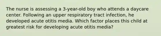 The nurse is assessing a 3-year-old boy who attends a daycare center. Following an upper respiratory tract infection, he developed acute otitis media. Which factor places this child at greatest risk for developing acute otitis media?