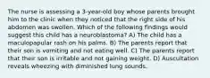 The nurse is assessing a 3-year-old boy whose parents brought him to the clinic when they noticed that the right side of his abdomen was swollen. Which of the following findings would suggest this child has a neuroblastoma? A) The child has a maculopapular rash on his palms. B) The parents report that their son is vomiting and not eating well. C) The parents report that their son is irritable and not gaining weight. D) Auscultation reveals wheezing with diminished lung sounds.