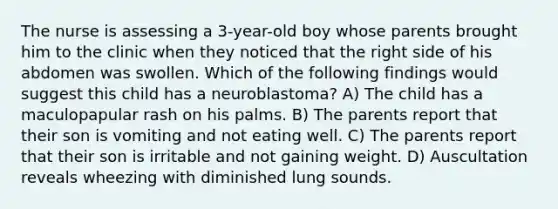 The nurse is assessing a 3-year-old boy whose parents brought him to the clinic when they noticed that the right side of his abdomen was swollen. Which of the following findings would suggest this child has a neuroblastoma? A) The child has a maculopapular rash on his palms. B) The parents report that their son is vomiting and not eating well. C) The parents report that their son is irritable and not gaining weight. D) Auscultation reveals wheezing with diminished lung sounds.