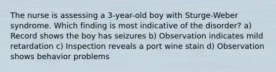 The nurse is assessing a 3-year-old boy with Sturge-Weber syndrome. Which finding is most indicative of the disorder? a) Record shows the boy has seizures b) Observation indicates mild retardation c) Inspection reveals a port wine stain d) Observation shows behavior problems