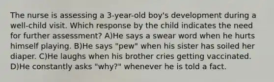 The nurse is assessing a 3-year-old boy's development during a well-child visit. Which response by the child indicates the need for further assessment? A)He says a swear word when he hurts himself playing. B)He says "pew" when his sister has soiled her diaper. C)He laughs when his brother cries getting vaccinated. D)He constantly asks "why?" whenever he is told a fact.