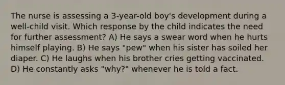 The nurse is assessing a 3-year-old boy's development during a well-child visit. Which response by the child indicates the need for further assessment? A) He says a swear word when he hurts himself playing. B) He says "pew" when his sister has soiled her diaper. C) He laughs when his brother cries getting vaccinated. D) He constantly asks "why?" whenever he is told a fact.