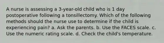 A nurse is assessing a 3-year-old child who is 1 day postoperative following a tonsillectomy. Which of the following methods should the nurse use to determine if the child is experiencing pain? a. Ask the parents. b. Use the FACES scale. c. Use the numeric rating scale. d. Check the child's temperature.