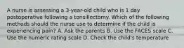 A nurse is assessing a 3-year-old child who is 1 day postoperative following a tonsillectomy. Which of the following methods should the nurse use to determine if the child is experiencing pain? A. Ask the parents B. Use the FACES scale C. Use the numeric rating scale D. Check the child's temperature