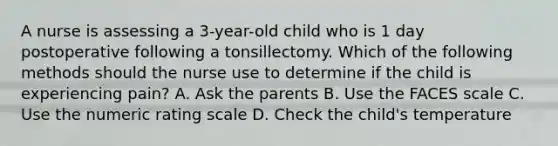 A nurse is assessing a 3-year-old child who is 1 day postoperative following a tonsillectomy. Which of the following methods should the nurse use to determine if the child is experiencing pain? A. Ask the parents B. Use the FACES scale C. Use the numeric rating scale D. Check the child's temperature