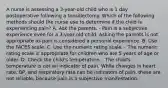 A nurse is assessing a 3-year-old child who is 1 day postoperative following a tonsillectomy. Which of the following methods should the nurse use to determine if the child is experiencing pain? A. Ask the parents. - Pain is a subjective experience even for a 3-year-old child. Asking the parents is not appropriate as pain is considered a personal experience. B. Use the FACES scale. C. Use the numeric rating scale. - The numeric rating scale is appropriate for children who are 5 years of age or older. D. Check the child's temperature. - The child's temperature is not an indicator of pain. While changes in heart rate, BP, and respiratory rate can be indicators of pain, these are not reliable, because pain is a subjective manifestation.